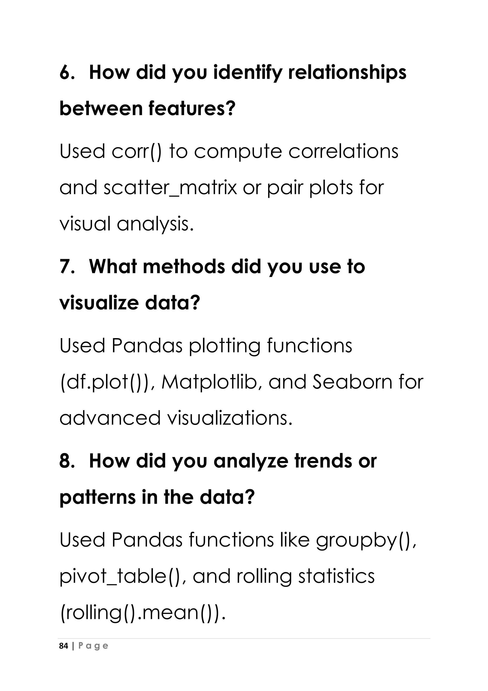 84 | P a g e
6. How did you identify relationships
between features?
Used corr() to compute correlations
and scatter_matrix or pair plots for
visual analysis.
7. What methods did you use to
visualize data?
Used Pandas plotting functions
(df.plot()), Matplotlib, and Seaborn for
advanced visualizations.
8. How did you analyze trends or
patterns in the data?
Used Pandas functions like groupby(),
pivot_table(), and rolling statistics
(rolling().mean()).
 