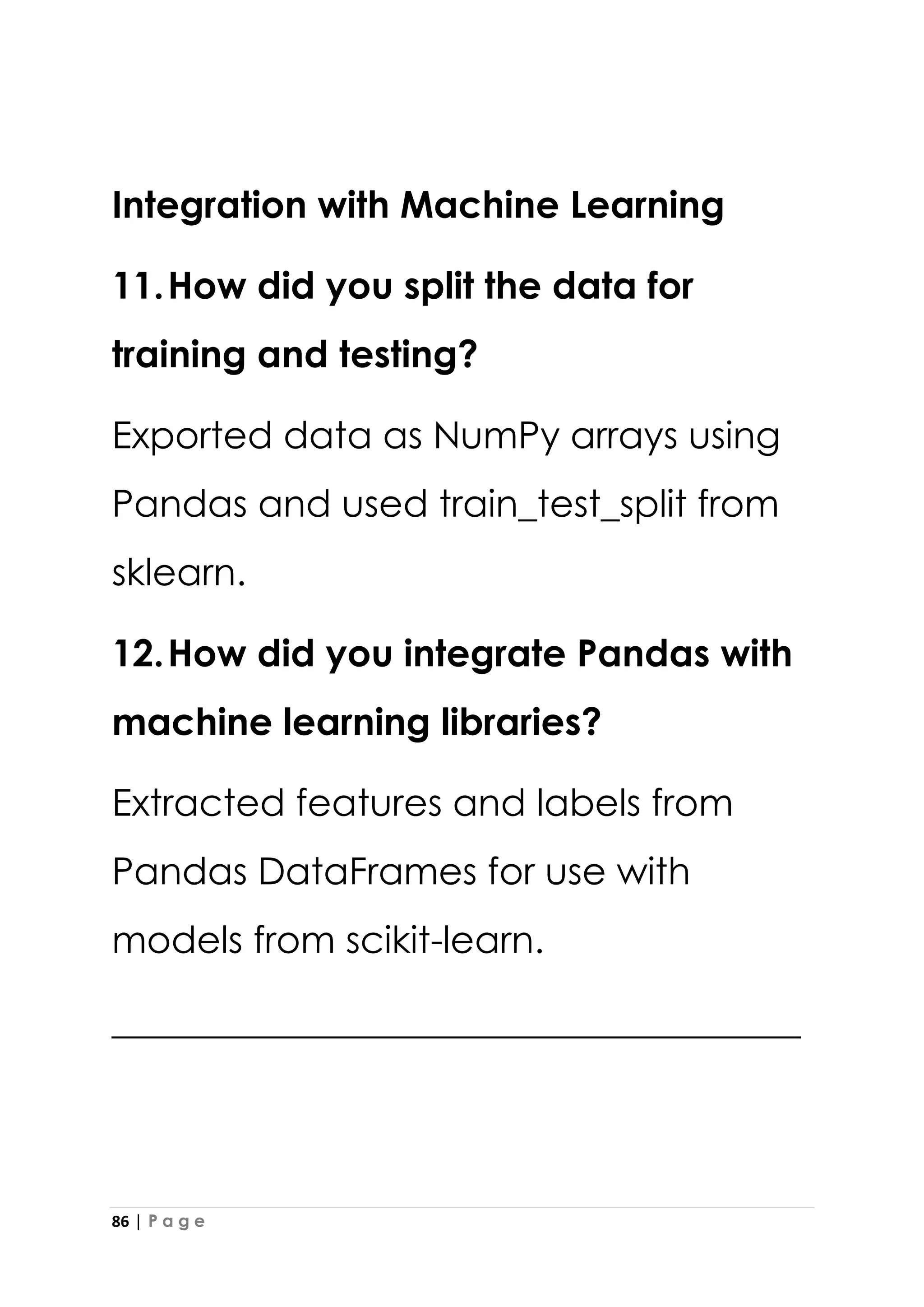 86 | P a g e
Integration with Machine Learning
11.How did you split the data for
training and testing?
Exported data as NumPy arrays using
Pandas and used train_test_split from
sklearn.
12.How did you integrate Pandas with
machine learning libraries?
Extracted features and labels from
Pandas DataFrames for use with
models from scikit-learn.
_____________________________________
 