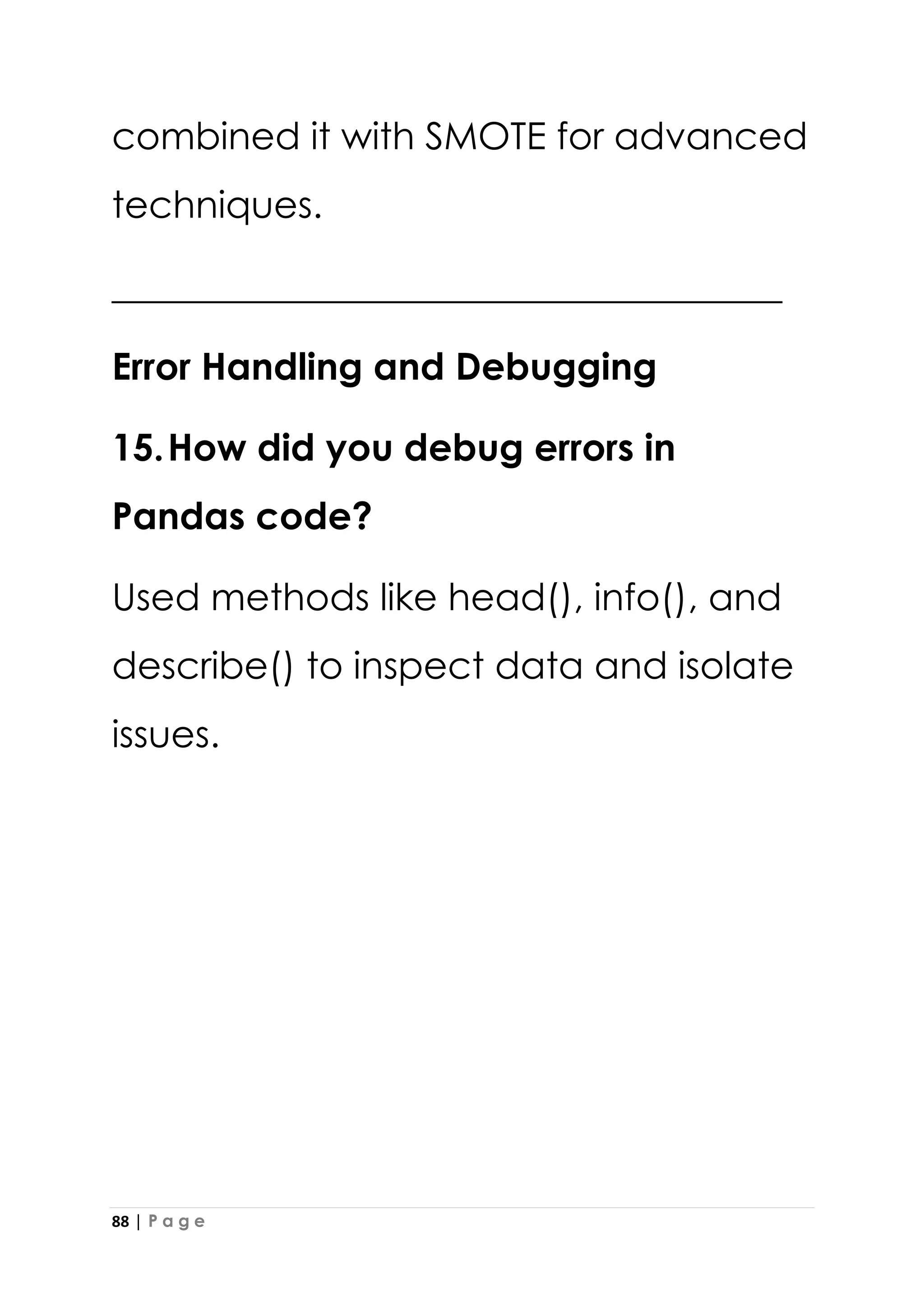88 | P a g e
combined it with SMOTE for advanced
techniques.
____________________________________
Error Handling and Debugging
15.How did you debug errors in
Pandas code?
Used methods like head(), info(), and
describe() to inspect data and isolate
issues.
 