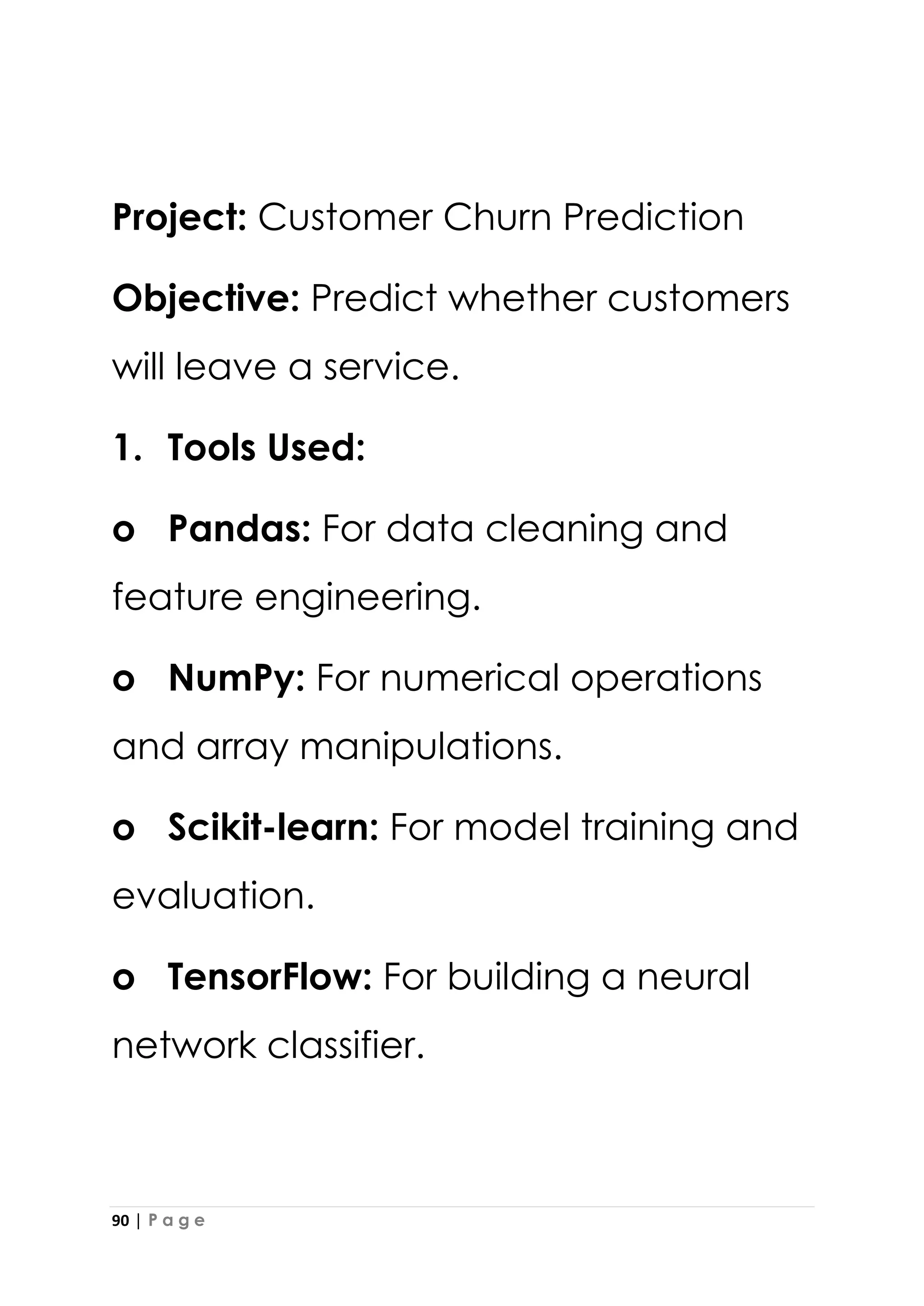 90 | P a g e
Project: Customer Churn Prediction
Objective: Predict whether customers
will leave a service.
1. Tools Used:
o Pandas: For data cleaning and
feature engineering.
o NumPy: For numerical operations
and array manipulations.
o Scikit-learn: For model training and
evaluation.
o TensorFlow: For building a neural
network classifier.
 