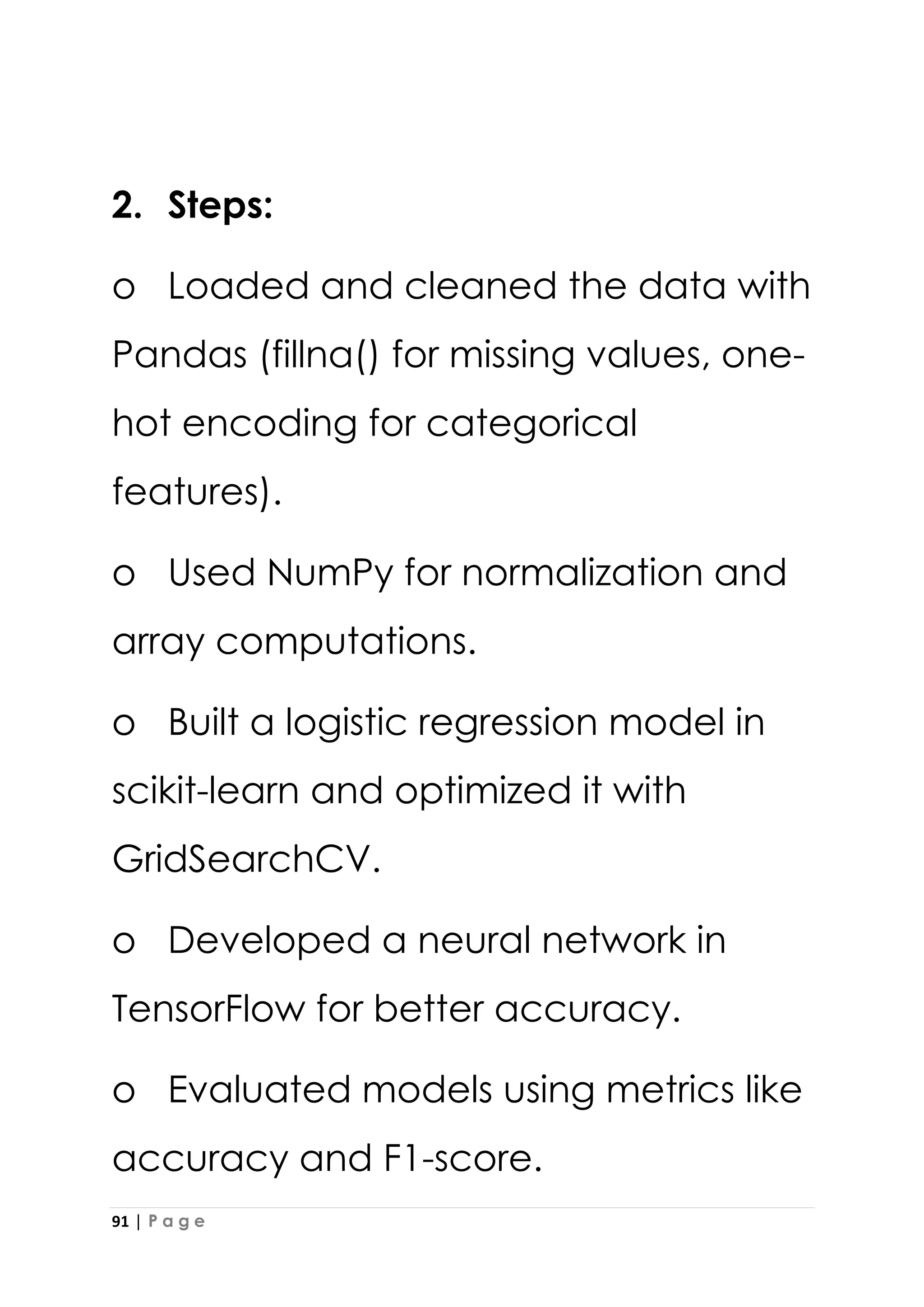 91 | P a g e
2. Steps:
o Loaded and cleaned the data with
Pandas (fillna() for missing values, one-
hot encoding for categorical
features).
o Used NumPy for normalization and
array computations.
o Built a logistic regression model in
scikit-learn and optimized it with
GridSearchCV.
o Developed a neural network in
TensorFlow for better accuracy.
o Evaluated models using metrics like
accuracy and F1-score.
 