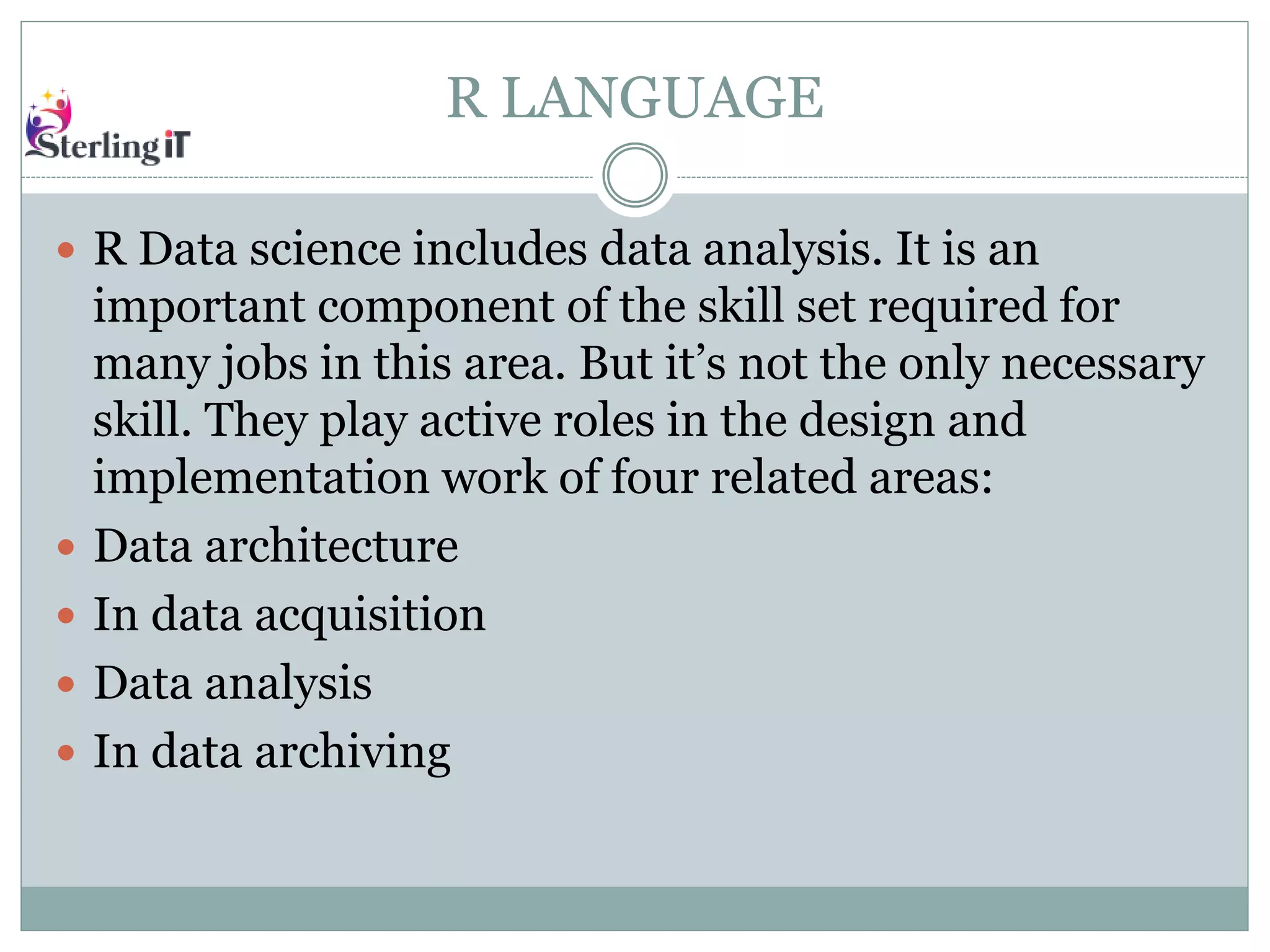 R LANGUAGE
 R Data science includes data analysis. It is an
important component of the skill set required for
many jobs in this area. But it’s not the only necessary
skill. They play active roles in the design and
implementation work of four related areas:
 Data architecture
 In data acquisition
 Data analysis
 In data archiving
 