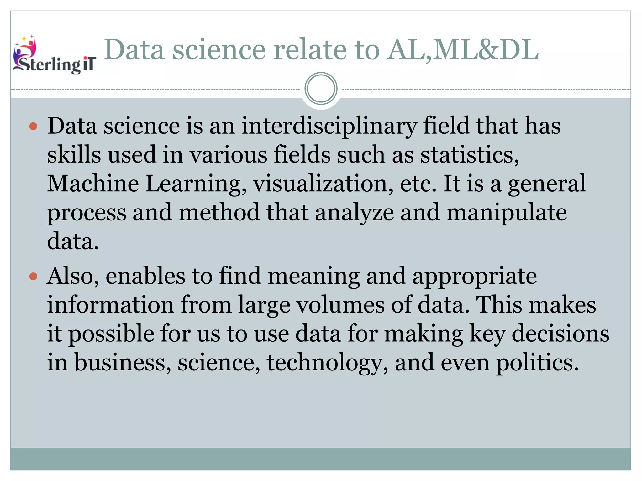 Data science relate to AL,ML&DL
 Data science is an interdisciplinary field that has
skills used in various fields such as statistics,
Machine Learning, visualization, etc. It is a general
process and method that analyze and manipulate
data.
 Also, enables to find meaning and appropriate
information from large volumes of data. This makes
it possible for us to use data for making key decisions
in business, science, technology, and even politics.
 