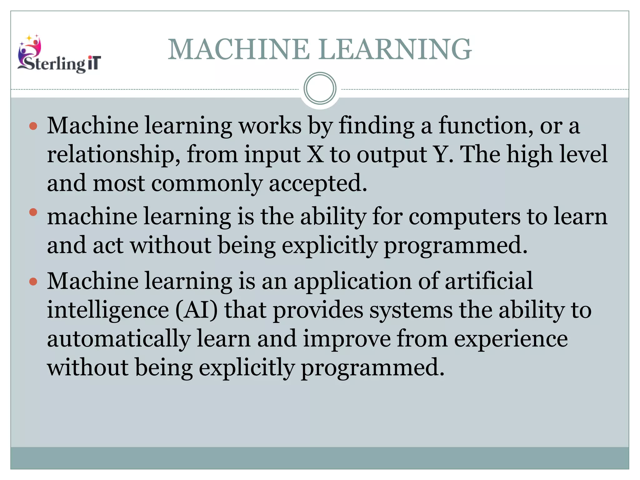 MACHINE LEARNING
 Machine learning works by finding a function, or a
relationship, from input X to output Y. The high level
and most commonly accepted.
 machine learning is the ability for computers to learn
and act without being explicitly programmed.
 Machine learning is an application of artificial
intelligence (AI) that provides systems the ability to
automatically learn and improve from experience
without being explicitly programmed.
 