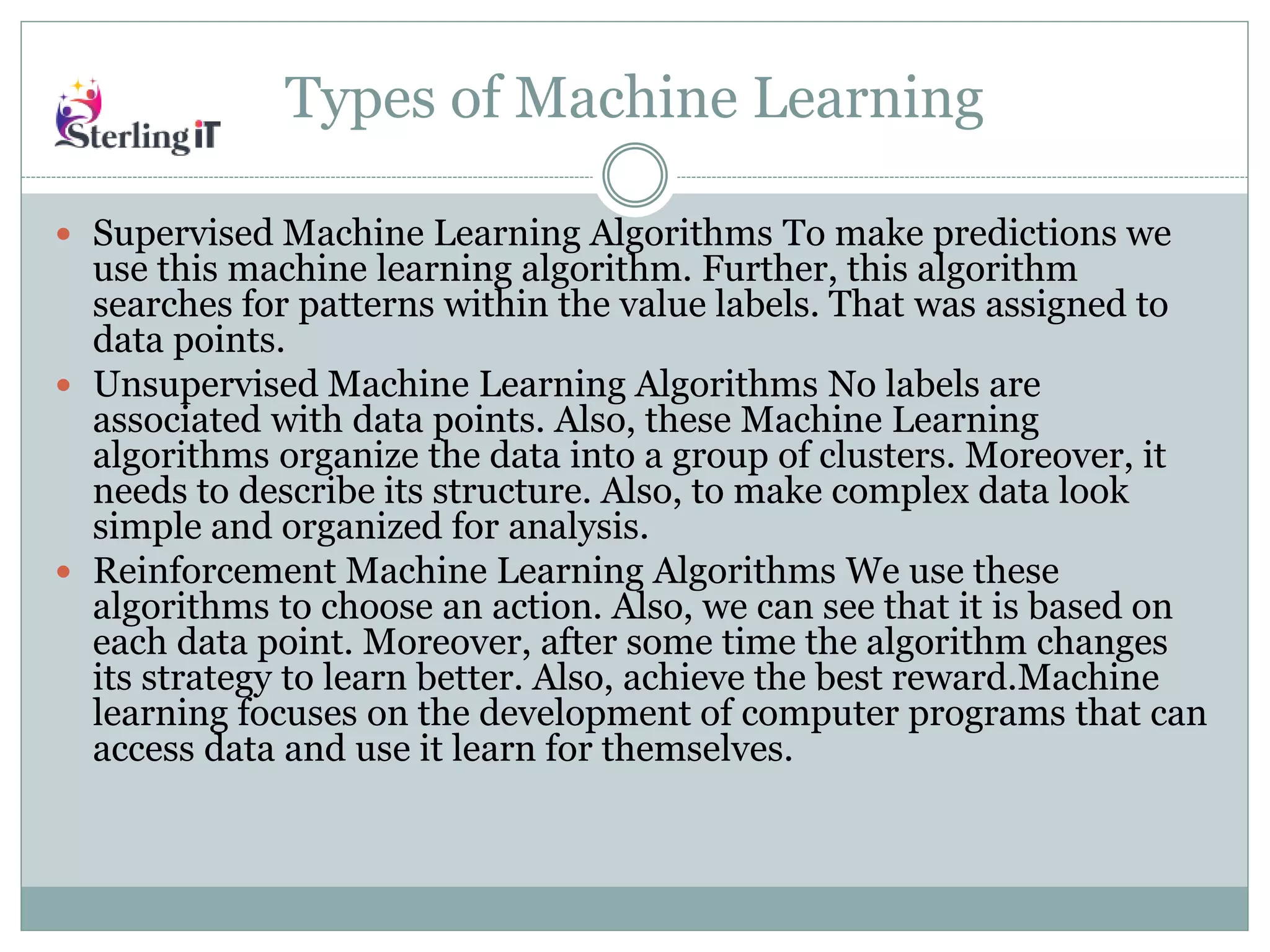 Types of Machine Learning
 Supervised Machine Learning Algorithms To make predictions we
use this machine learning algorithm. Further, this algorithm
searches for patterns within the value labels. That was assigned to
data points.
 Unsupervised Machine Learning Algorithms No labels are
associated with data points. Also, these Machine Learning
algorithms organize the data into a group of clusters. Moreover, it
needs to describe its structure. Also, to make complex data look
simple and organized for analysis.
 Reinforcement Machine Learning Algorithms We use these
algorithms to choose an action. Also, we can see that it is based on
each data point. Moreover, after some time the algorithm changes
its strategy to learn better. Also, achieve the best reward.Machine
learning focuses on the development of computer programs that can
access data and use it learn for themselves.
 