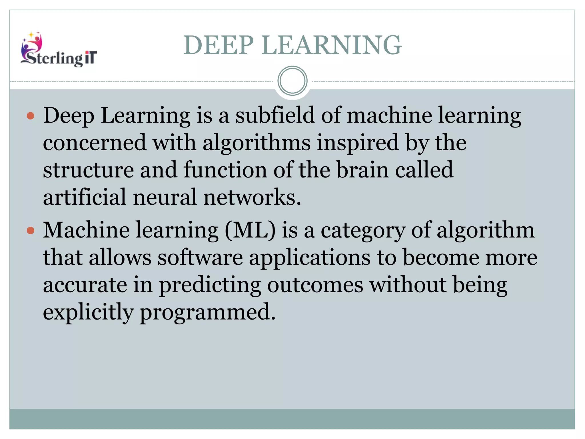 DEEP LEARNING
 Deep Learning is a subfield of machine learning
concerned with algorithms inspired by the
structure and function of the brain called
artificial neural networks.
 Machine learning (ML) is a category of algorithm
that allows software applications to become more
accurate in predicting outcomes without being
explicitly programmed.
 
