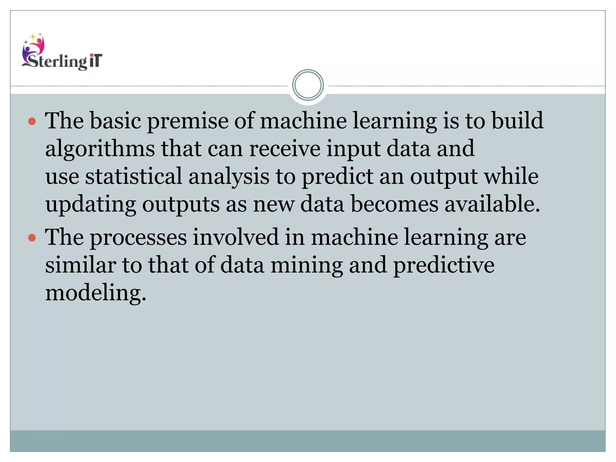  The basic premise of machine learning is to build
algorithms that can receive input data and
use statistical analysis to predict an output while
updating outputs as new data becomes available.
 The processes involved in machine learning are
similar to that of data mining and predictive
modeling.
 