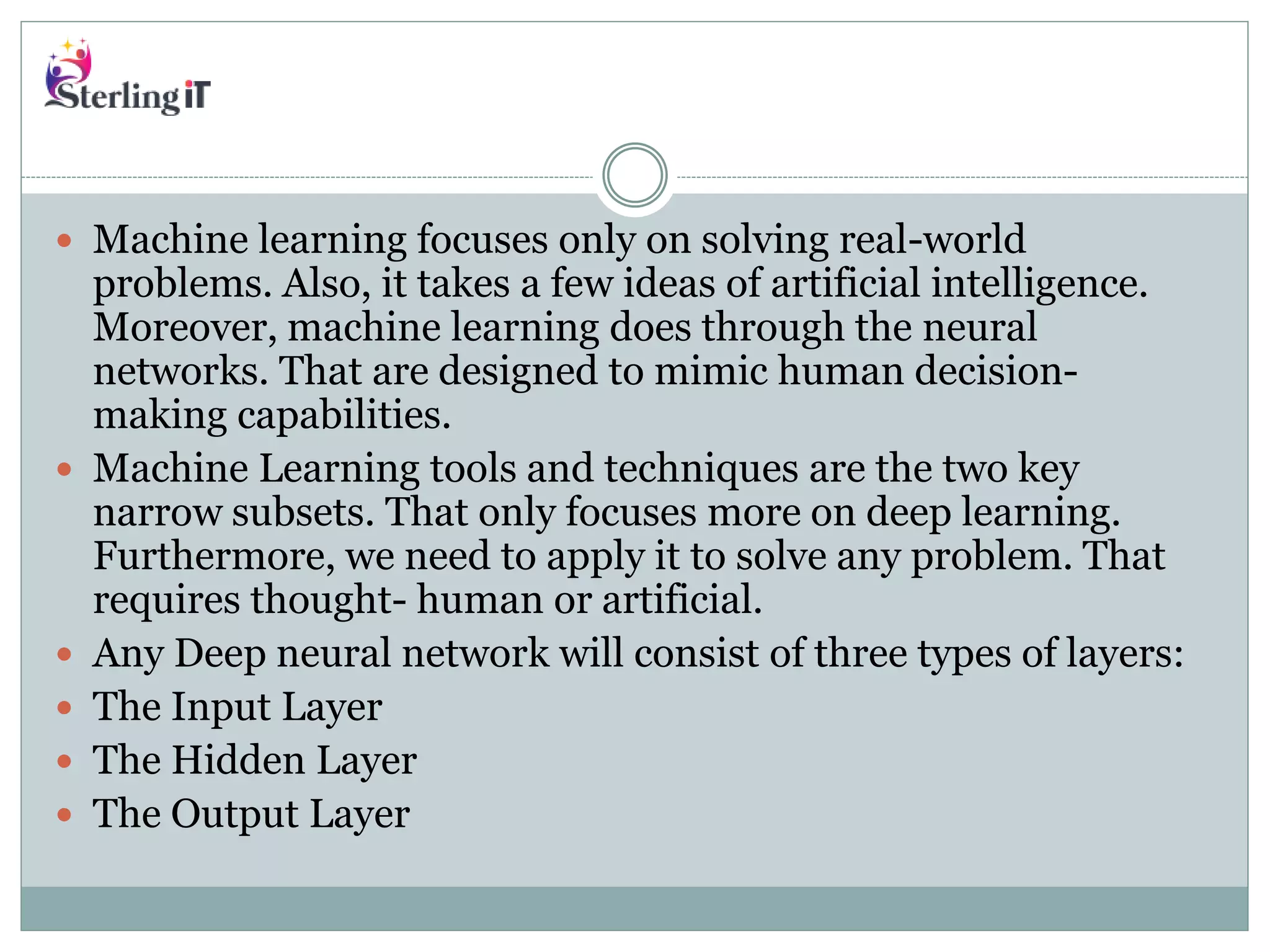  Machine learning focuses only on solving real-world
problems. Also, it takes a few ideas of artificial intelligence.
Moreover, machine learning does through the neural
networks. That are designed to mimic human decision-
making capabilities.
 Machine Learning tools and techniques are the two key
narrow subsets. That only focuses more on deep learning.
Furthermore, we need to apply it to solve any problem. That
requires thought- human or artificial.
 Any Deep neural network will consist of three types of layers:
 The Input Layer
 The Hidden Layer
 The Output Layer
 