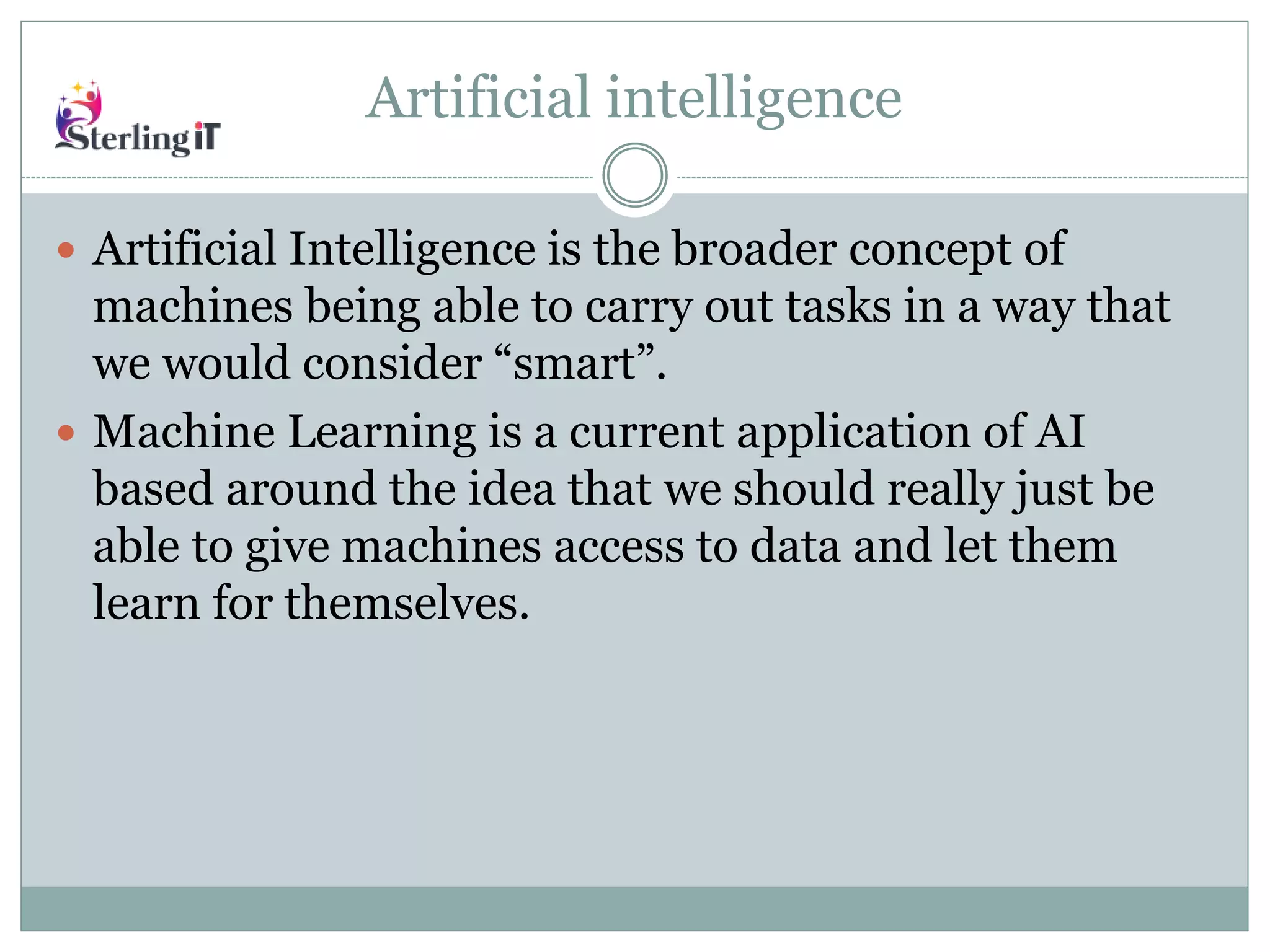 Artificial intelligence
 Artificial Intelligence is the broader concept of
machines being able to carry out tasks in a way that
we would consider “smart”.
 Machine Learning is a current application of AI
based around the idea that we should really just be
able to give machines access to data and let them
learn for themselves.
 