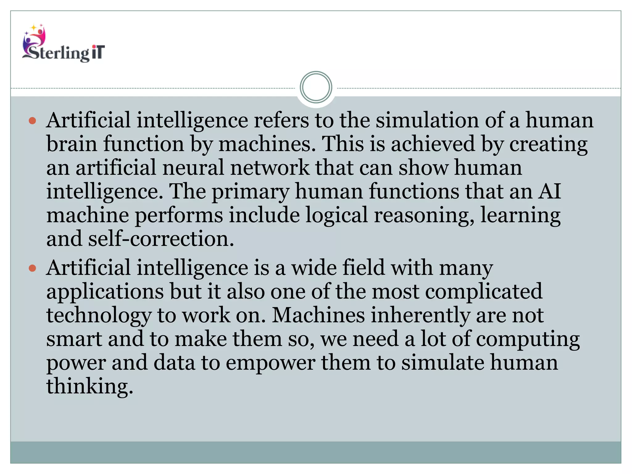  Artificial intelligence refers to the simulation of a human
brain function by machines. This is achieved by creating
an artificial neural network that can show human
intelligence. The primary human functions that an AI
machine performs include logical reasoning, learning
and self-correction.
 Artificial intelligence is a wide field with many
applications but it also one of the most complicated
technology to work on. Machines inherently are not
smart and to make them so, we need a lot of computing
power and data to empower them to simulate human
thinking.
 