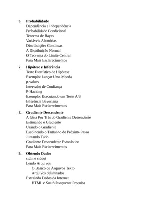 6.
7.
8.
9.
Probabilidade
Dependência e Independência
Probabilidade Condicional
Teorema de Bayes
Variáveis Aleatórias
Distribuições Contínuas
A Distribuição Normal
O Teorema do Limite Central
Para Mais Esclarecimentos
Hipótese e Inferência
Teste Estatístico de Hipótese
Exemplo: Lançar Uma Moeda
p-values
Intervalos de Confiança
P-Hacking
Exemplo: Executando um Teste A/B
Inferência Bayesiana
Para Mais Esclarecimentos
Gradiente Descendente
A Ideia Por Trás do Gradiente Descendente
Estimando o Gradiente
Usando o Gradiente
Escolhendo o Tamanho do Próximo Passo
Juntando Tudo
Gradiente Descendente Estocástico
Para Mais Esclarecimentos
Obtendo Dados
stdin e stdout
Lendo Arquivos
O Básico de Arquivos Texto
Arquivos delimitados
Extraindo Dados da Internet
HTML e Sua Subsequente Pesquisa
 