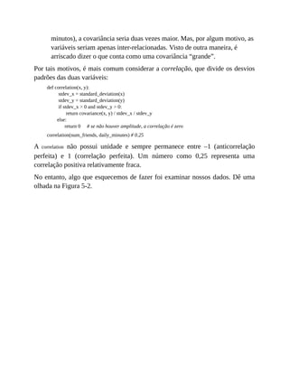 minutos), a covariância seria duas vezes maior. Mas, por algum motivo, as
variáveis seriam apenas inter-relacionadas. Visto de outra maneira, é
arriscado dizer o que conta como uma covariância “grande”.
Por tais motivos, é mais comum considerar a correlação, que divide os desvios
padrões das duas variáveis:
def correlation(x, y):
stdev_x = standard_deviation(x)
stdev_y = standard_deviation(y)
if stdev_x > 0 and stdev_y > 0:
return covariance(x, y) / stdev_x / stdev_y
else:
return 0 # se não houver amplitude, a correlação é zero
correlation(num_friends, daily_minutes) # 0.25
A correlation não possui unidade e sempre permanece entre –1 (anticorrelação
perfeita) e 1 (correlação perfeita). Um número como 0,25 representa uma
correlação positiva relativamente fraca.
No entanto, algo que esquecemos de fazer foi examinar nossos dados. Dê uma
olhada na Figura 5-2.
 