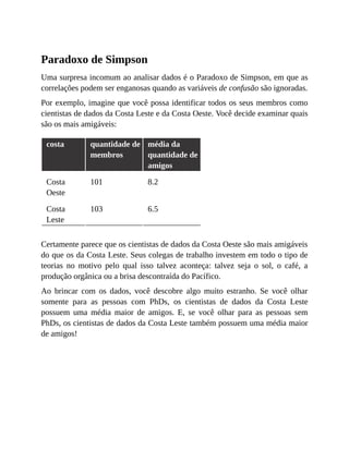 Paradoxo de Simpson
Uma surpresa incomum ao analisar dados é o Paradoxo de Simpson, em que as
correlações podem ser enganosas quando as variáveis de confusão são ignoradas.
Por exemplo, imagine que você possa identificar todos os seus membros como
cientistas de dados da Costa Leste e da Costa Oeste. Você decide examinar quais
são os mais amigáveis:
costa quantidade de
membros
média da
quantidade de
amigos
Costa
Oeste
101 8.2
Costa
Leste
103 6.5
Certamente parece que os cientistas de dados da Costa Oeste são mais amigáveis
do que os da Costa Leste. Seus colegas de trabalho investem em todo o tipo de
teorias no motivo pelo qual isso talvez aconteça: talvez seja o sol, o café, a
produção orgânica ou a brisa descontraída do Pacífico.
Ao brincar com os dados, você descobre algo muito estranho. Se você olhar
somente para as pessoas com PhDs, os cientistas de dados da Costa Leste
possuem uma média maior de amigos. E, se você olhar para as pessoas sem
PhDs, os cientistas de dados da Costa Leste também possuem uma média maior
de amigos!
 