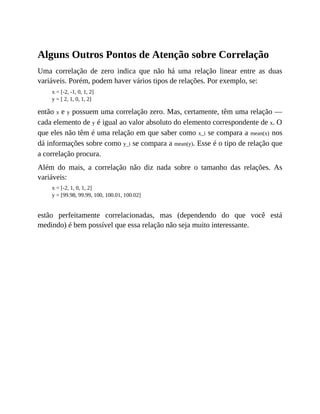 Alguns Outros Pontos de Atenção sobre Correlação
Uma correlação de zero indica que não há uma relação linear entre as duas
variáveis. Porém, podem haver vários tipos de relações. Por exemplo, se:
x = [-2, -1, 0, 1, 2]
y = [ 2, 1, 0, 1, 2]
então x e y possuem uma correlação zero. Mas, certamente, têm uma relação —
cada elemento de y é igual ao valor absoluto do elemento correspondente de x. O
que eles não têm é uma relação em que saber como x_i se compara a mean(x) nos
dá informações sobre como y_i se compara a mean(y). Esse é o tipo de relação que
a correlação procura.
Além do mais, a correlação não diz nada sobre o tamanho das relações. As
variáveis:
x = [-2, 1, 0, 1, 2]
y = [99.98, 99.99, 100, 100.01, 100.02]
estão perfeitamente correlacionadas, mas (dependendo do que você está
medindo) é bem possível que essa relação não seja muito interessante.
 