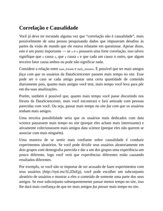 Correlação e Causalidade
Você já deve ter escutado alguma vez que “correlação não é causalidade”, mais
possivelmente de uma pessoa pesquisando dados que impuseram desafios às
partes da visão de mundo que ele estava relutante em questionar. Apesar disso,
este é um ponto importante — se x e y possuem uma forte correlação, isso talvez
signifique que x causa y, que y causa x e que cada um causa o outro, que algum
terceiro fator causa ambos ou pode não significar nada.
Considere a relação entre num_friends e daily_minutes. É possível que ter mais amigos
faça com que os usuários da DataSciencester passem mais tempo no site. Esse
pode ser o caso se cada amigo postar uma certa quantidade de conteúdo
diariamente pois, quanto mais amigos você tem, mais tempo você leva para pôr
em dia suas atualizações.
Porém, também é possível que, quanto mais tempo você passe discutindo nos
fóruns da DataSciencester, mais você encontrará e fará amizade com pessoas
parecidas com você. Ou seja, passar mais tempo no site faz com que os usuários
tenham mais amigos.
Uma terceira possibilidade seria que os usuários mais dedicados com data
science passassem mais tempo no site (porque eles acham mais interessante) e
ativamente colecionassem mais amigos data science (porque eles não querem se
associar com mais ninguém).
Uma maneira de se sentir mais confiante sobre causalidade é conduzir
experimentos aleatórios. Se você pode dividir seus usuários aleatoriamente em
dois grupos com demografia parecida e dar a um dos grupos uma experiência um
pouco diferente, logo você verá que experiências diferentes estão causando
resultados diferentes.
Por exemplo, se você não se importar de ser acusado de fazer experimentos com
seus usuários (http://nyti.ms/1L2DzEg), você pode escolher um subconjunto
aleatório de usuários e mostrar a eles o conteúdo de somente uma parte dos seus
amigos. Se esse subconjunto subsequentemente passar menos tempo no site, isso
lhe dará mais confiança de que ter mais amigos faz passar mais tempo no site.
 