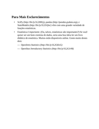 •
•
—
—
Para Mais Esclarecimentos
SciPy (http://bit.ly/1L2H0Lj), pandas (http://pandas.pydata.org), e
StatsModels (http://bit.ly/1L2GQnc) vêm com uma grande variedade de
funções estatísticas.
Estatística é importante. (Ou, talvez, estatísticas são importantes?) Se você
quiser ser um bom cientista de dados, seria uma boa ideia ler um livro
didático de estatística. Muitos estão disponíveis online. Gosto muito destes
dois:
OpenIntro Statistics (http://bit.ly/1L2GKvG)
OpenStax Introductory Statistics (http://bit.ly/1L2GJrM)
 