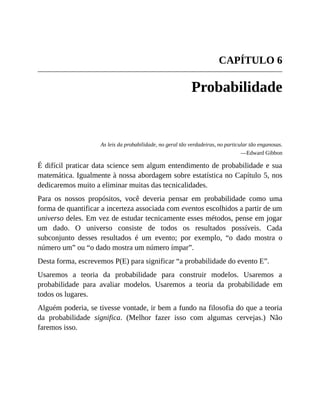 CAPÍTULO 6
Probabilidade
As leis da probabilidade, no geral tão verdadeiras, no particular tão enganosas.
—Edward Gibbon
É difícil praticar data science sem algum entendimento de probabilidade e sua
matemática. Igualmente à nossa abordagem sobre estatística no Capítulo 5, nos
dedicaremos muito a eliminar muitas das tecnicalidades.
Para os nossos propósitos, você deveria pensar em probabilidade como uma
forma de quantificar a incerteza associada com eventos escolhidos a partir de um
universo deles. Em vez de estudar tecnicamente esses métodos, pense em jogar
um dado. O universo consiste de todos os resultados possíveis. Cada
subconjunto desses resultados é um evento; por exemplo, “o dado mostra o
número um” ou “o dado mostra um número ímpar”.
Desta forma, escrevemos P(E) para significar “a probabilidade do evento E”.
Usaremos a teoria da probabilidade para construir modelos. Usaremos a
probabilidade para avaliar modelos. Usaremos a teoria da probabilidade em
todos os lugares.
Alguém poderia, se tivesse vontade, ir bem a fundo na filosofia do que a teoria
da probabilidade significa. (Melhor fazer isso com algumas cervejas.) Não
faremos isso.
 
