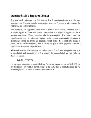 Dependência e Independência
A grosso modo, dizemos que dois eventos E e F são dependentes se soubermos
algo sobre se E ocorre nos der informações sobre se F ocorre (e vice-versa). Do
contrário, são independentes.
Por exemplo, se jogarmos uma moeda honesta duas vezes, sabendo que a
primeira jogada é coroa, não temos como saber se a segunda jogada vai dar o
mesmo resultado. Esses eventos são independentes. Por outro lado, se
soubéssemos que a primeira jogada fosse coroa, certamente teríamos a
informação sobre se ambas as jogadas seriam cara. (Se a primeira jogada é
coroa, então, definitivamente, não é o caso de que as duas jogadas são cara.)
Esses dois eventos são dependentes.
Matematicamente, dizemos que os dois eventos E e F são independentes se a
probabilidade deles acontecerem é o produto da probabilidade de que cada um
deles aconteça:
P(E,F) =P(E)P(F)
No exemplo anterior, a probabilidade da “primeira jogada ser coroa” é de 1/2, e a
probabilidade de “ambas serem cara” é de 1/4, mas a probabilidade de “a
primeira jogada ser coroa e ambas serem cara” é 0.
 