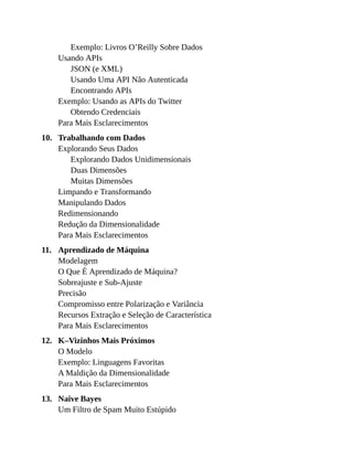 10.
11.
12.
13.
Exemplo: Livros O’Reilly Sobre Dados
Usando APIs
JSON (e XML)
Usando Uma API Não Autenticada
Encontrando APIs
Exemplo: Usando as APIs do Twitter
Obtendo Credenciais
Para Mais Esclarecimentos
Trabalhando com Dados
Explorando Seus Dados
Explorando Dados Unidimensionais
Duas Dimensões
Muitas Dimensões
Limpando e Transformando
Manipulando Dados
Redimensionando
Redução da Dimensionalidade
Para Mais Esclarecimentos
Aprendizado de Máquina
Modelagem
O Que É Aprendizado de Máquina?
Sobreajuste e Sub-Ajuste
Precisão
Compromisso entre Polarização e Variância
Recursos Extração e Seleção de Característica
Para Mais Esclarecimentos
K–Vizinhos Mais Próximos
O Modelo
Exemplo: Linguagens Favoritas
A Maldição da Dimensionalidade
Para Mais Esclarecimentos
Naive Bayes
Um Filtro de Spam Muito Estúpido
 