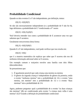 1.
2.
Probabilidade Condicional
Quando os dois eventos E e F são independentes, por definição, temos:
P(E,F) =P(E)P(F)
Se não são necessariamente independentes (e a probabilidade de F não for 0),
logo definimos a probabilidade de E “condicionada a F” assim:
P(E|F) =P(E,F)/(P(F)
Você deveria entender isso como a probabilidade de E acontecer uma vez que
sabemos que F acontece.
Geralmente reescrevemos desta forma:
P(E,F) =P(E|F)P(F)
Quando E e F são independentes, você pode verificar que isso resulta em:
P(E|F) =P(E)
que é a maneira matemática de explicar que saber que F ocorreu não nos dá
nenhuma informação adicional sobre se E ocorreu.
Um exemplo comum e traiçoeiro envolve uma família com dois filhos
(desconhecidos).
Se presumirmos que:
É igualmente possível que cada criança seja menino ou menina
O gênero da segunda criança é independente do gênero da primeira, então
o evento “nenhuma menina” tem a probabilidade de 1/4, o evento “uma
menina, um menino” tem a probabilidade de 1/2 e o evento “duas
meninas” tem a probabilidade de 1/4.
Agora, podemos perguntar: qual a probabilidade de o evento “as duas crianças
são meninas” (B) ser condicionado pelo evento “a criança mais velha é uma
menina” (G)? Usando a definição de probabilidade condicional:
 