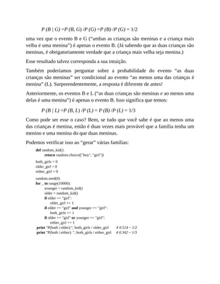 P (B | G) =P (B, G) /P (G) =P (B) /P (G) = 1/2
uma vez que o evento B e G (“ambas as crianças são meninas e a criança mais
velha é uma menina”) é apenas o evento B. (Já sabendo que as duas crianças são
meninas, é obrigatoriamente verdade que a criança mais velha seja menina.)
Esse resultado talvez corresponda a sua intuição.
Também poderíamos perguntar sobre a probabilidade do evento “as duas
crianças são meninas” ser condicional ao evento “ao menos uma das crianças é
menina” (L). Surpreendentemente, a resposta é diferente de antes!
Anteriormente, os eventos B e L (“as duas crianças são meninas e ao menos uma
delas é uma menina”) é apenas o evento B. Isso significa que temos:
P (B | L) =P (B, L) /P (L) = P (B) /P (L) = 1/3
Como pode ser esse o caso? Bem, se tudo que você sabe é que ao menos uma
das crianças é menina, então é duas vezes mais provável que a família tenha um
menino e uma menina do que duas meninas.
Podemos verificar isso ao “gerar” várias famílias:
def random_kid():
return random.choice(["boy", "girl"])
both_girls = 0
older_girl = 0
either_girl = 0
random.seed(0)
for _ in range(10000):
younger = random_kid()
older = random_kid()
if older == "girl":
older_girl += 1
if older == "girl" and younger == "girl":
both_girls += 1
if older == "girl" or younger == "girl":
either_girl += 1
print "P(both | older):", both_girls / older_girl # 0.514 ~ 1/2
print "P(both | either): ", both_girls / either_girl # 0.342 ~ 1/3
 