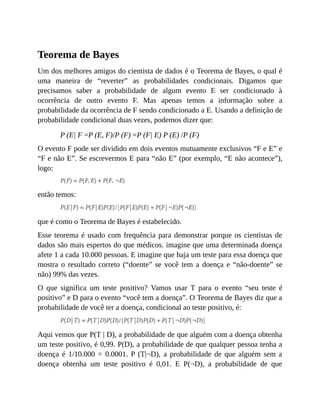 Teorema de Bayes
Um dos melhores amigos do cientista de dados é o Teorema de Bayes, o qual é
uma maneira de “reverter” as probabilidades condicionais. Digamos que
precisamos saber a probabilidade de algum evento E ser condicionado à
ocorrência de outro evento F. Mas apenas temos a informação sobre a
probabilidade da ocorrência de F sendo condicionado a E. Usando a definição de
probabilidade condicional duas vezes, podemos dizer que:
P (E| F =P (E, F)/P (F) =P (F| E) P (E) /P (F)
O evento F pode ser dividido em dois eventos mutuamente exclusivos “F e E” e
“F e não E”. Se escrevermos E para “não E” (por exemplo, “E não acontece”),
logo:
então temos:
que é como o Teorema de Bayes é estabelecido.
Esse teorema é usado com frequência para demonstrar porque os cientistas de
dados são mais espertos do que médicos. imagine que uma determinada doença
afete 1 a cada 10.000 pessoas. E imagine que haja um teste para essa doença que
mostra o resultado correto (“doente” se você tem a doença e “não-doente” se
não) 99% das vezes.
O que significa um teste positivo? Vamos usar T para o evento “seu teste é
positivo” e D para o evento “você tem a doença”. O Teorema de Bayes diz que a
probabilidade de você ter a doença, condicional ao teste positivo, é:
Aqui vemos que P(T | D), a probabilidade de que alguém com a doença obtenha
um teste positivo, é 0,99. P(D), a probabilidade de que qualquer pessoa tenha a
doença é 1/10.000 = 0.0001. P (T|¬D), a probabilidade de que alguém sem a
doença obtenha um teste positivo é 0,01. E P(¬D), a probabilidade de que
 