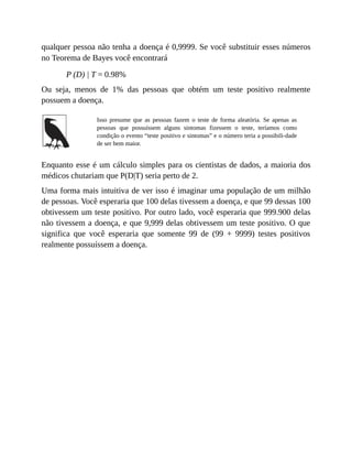 qualquer pessoa não tenha a doença é 0,9999. Se você substituir esses números
no Teorema de Bayes você encontrará
P (D) | T = 0.98%
Ou seja, menos de 1% das pessoas que obtém um teste positivo realmente
possuem a doença.
Isso presume que as pessoas fazem o teste de forma aleatória. Se apenas as
pessoas que possuíssem alguns sintomas fizessem o teste, teríamos como
condição o evento “teste positivo e sintomas” e o número teria a possibili-dade
de ser bem maior.
Enquanto esse é um cálculo simples para os cientistas de dados, a maioria dos
médicos chutariam que P(D|T) seria perto de 2.
Uma forma mais intuitiva de ver isso é imaginar uma população de um milhão
de pessoas. Você esperaria que 100 delas tivessem a doença, e que 99 dessas 100
obtivessem um teste positivo. Por outro lado, você esperaria que 999.900 delas
não tivessem a doença, e que 9,999 delas obtivessem um teste positivo. O que
significa que você esperaria que somente 99 de (99 + 9999) testes positivos
realmente possuíssem a doença.
 