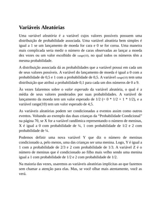 Variáveis Aleatórias
Uma variável aleatória é a variável cujos valores possíveis possuem uma
distribuição de probabilidade associada. Uma variável aleatória bem simples é
igual a 1 se um lançamento de moeda for cara e 0 se for coroa. Uma maneira
mais complicada seria medir o número de caras observadas ao lançar a moeda
dez vezes ou um valor escolhido de range(10), no qual todos os números têm a
mesma probabilidade.
A distribuição associada dá as probabilidades que a variável possui em cada um
de seus valores possíveis. A variável do lançamento de moeda é igual a 0 com a
probabilidade de 0,5 e 1 com a probabilidade de 0,5. A variável range(10) tem uma
distribuição que atribui a probabilidade 0,1 para cada um dos números de 0 a 9.
Às vezes falaremos sobre o valor esperado da variável aleatória, o qual é a
média de seus valores ponderados por suas probabilidades. A variável de
lançamento da moeda tem um valor esperado de 1/2 (= 0 * 1/2 + 1 * 1/2), e a
variável range(10) tem um valor esperado de 4,5.
As variáveis aleatórias podem ser condicionadas a eventos assim como outros
eventos. Voltando ao exemplo das duas crianças da “Probabilidade Condicional”
na página 70, se X for a variável randômica representando o número de meninas,
X é igual a 0 com probabilidade de ¼, 1 com probabilidade de 1/2 e 2 com
probabilidade de ¼.
Podemos definir uma nova variável Y que diz o número de meninas
condicionado a, pelo menos, uma das crianças ser uma menina. Logo, Y é igual a
1 com a probabilidade de 2/3 e 2 com probabilidade de 1/3. A variável Z é o
número de meninas que é condicionado ao filho mais velho sendo uma menina
igual a 1 com probabilidade de 1/2 e 2 com probabilidade de 1/2.
Na maioria das vezes, usaremos as variáveis aleatórias implícitas ao que fazemos
sem chamar a atenção para elas. Mas, se você olhar mais atentamente, você as
verá.
 