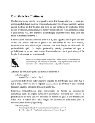 Distribuições Contínuas
Um lançamento de moeda corresponde a uma distribuição discreta — uma que
associa probabilidade positiva com resultados discretos. Frequentemente, vamos
querer modelar as distribuições por meio de um contínuo de resultados. (Para
nossos propósitos, esses resultados sempre serão números reais, embora não seja
o caso na vida real.) Por exemplo, a distribuição uniforme coloca peso igual em
todos os números entre 0 e 1.
Como existem infinitos números entre 0 e 1, isso significa que o peso que ele
atribui aos pontos individuais precisa ser exatamente 0. Por esse motivo,
representamos uma distribuição contínua com uma função de densidade de
probabilidade (pdf, do inglês probability density function) tal que a
probabilidade de ver um valor em um determinado intervalo é igual à integral da
função de densidade sobre o intervalo.
Se seu cálculo integral estiver enferrujado, a melhor maneira de entender isso é
se a distribuição tem a função de densidade f, logo a probabilidade de ver um
valor entre x e x + h é aproximadamente h* f(x) se h for pequeno.
A função de densidade para a distribuição uniforme é:
def uniform_pdf(x):
return 1 if x >= 0 and x < 1 else 0
A probabilidade de um valor aleatório seguido de distribuição estar entre 0,2 e
0,3 é 1/10, como era de se esperar. random.random() de Python é uma variável
(pseudo) aleatória com uma densidade uniforme.
Estaremos frequentemente mais interessados na função de distribuição
cumulativa (cdf, do inglês cumulative distribution function) que fornece a
probabilidade de uma variável aleatória ser menor ou igual a um determinado
valor. Não é difícil criar uma função de distribuição cumulativa para a
distribuição uniforme (Figura 6-1):
def uniform_cdf(x):
"retorna a probabilidade de uma variável aleatória uniforme ser <= x"
if x < 0: return 0 # a aleatória uniforme nunca é menor do que 0
 