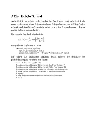 A Distribuição Normal
A distribuição normal é a rainha das distribuições. É uma clássica distribuição de
curva em forma de sino e é determinada por dois parâmetros: sua média μ (mi) e
o desvio padrão σ (sigma). A média indica onde o sino é centralizado e o desvio
padrão indica a largura do sino.
Ela possui a função de distribuição:
que podemos implementar como:
def normal_pdf(x, mu=0, sigma=1):
sqrt_two_pi = math.sqrt(2 * math.pi)
return (math.exp(-(x-mu) ** 2 / 2 / sigma ** 2) / (sqrt_two_pi * sigma))
Na Figura 6-2, analisamos algumas dessas funções de densidade de
probabilidade para ver como eles ficam:
xs = [x / 10.0 for x in range(-50, 50)]
plt.plot(xs,[normal_pdf(x,sigma=1) for x in xs],'-',label='mu=0,sigma=1')
plt.plot(xs,[normal_pdf(x,sigma=2) for x in xs],'--',label='mu=0,sigma=2')
plt.plot(xs,[normal_pdf(x,sigma=0.5) for x in xs],':',label='mu=0,sigma=0.5')
plt.plot(xs,[normal_pdf(x,mu=-1) for x in xs],'-.',label='mu=-1,sigma=1')
plt.legend()
plt.title("Diversas Funções de Densidade de Probabilidade Normais")
plt.show()
 