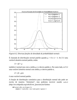 Figura 6-2. Diversas funções de densidade de probabilidade normais
É chamada de distribuição normal padrão quando μ = 0 e σ = 1. Se Z é uma
variável aleatória normal padrão, então:
X = σZ + μ
também é normal mas com a média μ e o desvio padrão σ. Por outro lado, se X é
uma variável aleatória normal com média μ e desvio padrão σ,
Z = (X - μ)/σ
é uma variável normal padrão.
A função de distribuição cumulativa para a distribuição normal não pode ser
escrita de maneira “elementar”, mas podemos escrever usando math.erf
(http://en.wikipedia.org/wiki/Error_function) do Python:
def normal_cdf(x, mu=0,sigma=1):
return (1 + math.erf((x - mu) / math.sqrt(2) / sigma)) / 2
 