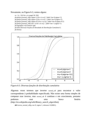 Novamente, na Figura 6-3, vemos alguns:
xs = [x / 10.0 for x in range(-50, 50)]
plt.plot(xs,[normal_cdf(x,sigma=1) for x in xs],'-',label='mu=0,sigma=1')
plt.plot(xs,[normal_cdf(x,sigma=2) for x in xs],'--',label='mu=0,sigma=2')
plt.plot(xs,[normal_cdf(x,sigma=0.5) for x in xs],':',label='mu=0,sigma=0.5')
plt.plot(xs,[normal_cdf(x,mu=-1) for x in xs],'-.',label='mu=-1,sigma=1')
plt.legend(loc=4) # bottom right
plt.title("Diversas Funções de Densidade de Distribuição Cumulativa")
plt.show()
Figura 6-3. Diversas funções de distribuição cumulativa
Algumas vezes teremos que inverter normal_cdf para encontrar o valor
correspondente à probabilidade especificada. Não existe uma forma simples de
computar esse inverso, mas normal_cdf é contínuo e em crescimento, portanto
podemos usar uma busca binária
(http://en.wikipedia.org/wiki/Binary_search_algorithm):
def inverse_normal_cdf(p, mu=0, sigma=1, tolerance=0.00001):
 