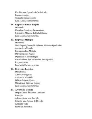 14.
15.
16.
17.
Um Filtro de Spam Mais Sofisticado
Implementação
Testando Nosso Modelo
Para Mais Esclarecimentos
Regressão Linear Simples
O Modelo
Usando o Gradiente Descendente
Estimativa Máxima da Probabilidade
Para Mais Esclarecimentos
Regressão Múltipla
O Modelo
Mais Suposições do Modelo dos Mínimos Quadrados
Ajustando o Modelo
Interpretando o Modelo
O Benefício do Ajuste
Digressão: A Inicialização
Erros Padrões de Coeficientes de Regressão
Regularização
Para Mais Esclarecimentos
Regressão Logística
O Problema
A Função Logística
Aplicando o Modelo
O Benefício do Ajuste
Máquina de Vetor de Suporte
Para Mais Esclarecimentos
Árvores de Decisão
O Que É uma Árvore de Decisão?
Entropia
A Entropia de uma Partição
Criando uma Árvore de Decisão
Juntando Tudo
Florestas Aleatórias
 