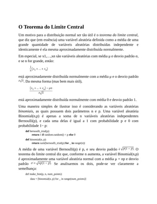 O Teorema do Limite Central
Um motivo para a distribuição normal ser tão útil é o teorema do limite central,
que diz que (em essência) uma variável aleatória definida como a média de uma
grande quantidade de variáveis aleatórias distribuídas independente e
identicamente é ela mesma aproximadamente distribuída normalmente.
Em especial, se x1,…,xn são variáveis aleatórias com média μ e desvio padrão σ,
e se n for grande, então:
está aproximadamente distribuída normalmente com a média μ e o desvio padrão
. Da mesma forma (mas bem mais útil),
está aproximadamente distribuída normalmente com média 0 e desvio padrão 1.
Uma maneira simples de ilustrar isso é considerando as variáveis aleatórias
binomiais, as quais possuem dois parâmetros n e p. Uma variável aleatória
Binomial(n,p) é apenas a soma de n variáveis aleatórias independentes
Bernoulli(p), e cada uma delas é igual a 1 com probabilidade p e 0 com
probabilidade 1− p:
def bernoulli_trial(p):
return 1 if random.random() < p else 0
def binomial(n, p):
return sum(bernoulli_trial(p) for _ in range(n))
A média de uma variável Bernoulli(p) é p, e seu desvio padrão O
teorema do limite central diz que, conforme n aumenta, a variável Binomial(n,p)
é aproximadamente uma variável aleatória normal com a média μ = np e desvio
padrão Se analisarmos os dois, pode-se ver claramente a
semelhança:
def make_hist(p, n, num_points):
data = [binomial(n, p) for _ in range(num_points)]
 
