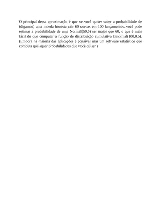 O principal dessa aproximação é que se você quiser saber a probabilidade de
(digamos) uma moeda honesta cair 60 coroas em 100 lançamentos, você pode
estimar a probabilidade de uma Normal(50,5) ser maior que 60, o que é mais
fácil do que computar a função de distribuição cumulativa Binomial(100,0.5).
(Embora na maioria das aplicações é possível usar um software estatístico que
computa quaisquer probabilidades que você quiser.)
 