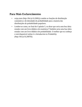 •
•
Para Mais Esclarecimentos
scipy.stats (http://bit.ly/1L2H0Lj) contém as funções de distribuição
cumulativa e de densidade de probabilidade para a maioria das
distribuições de probabilidade populares.
Lembre-se como, no final do Capítulo 5, eu disse que seria uma boa ideia
estudar com um livro didático de estatística? Também seria uma boa ideia
estudar com um livro didático de probabilidade. O melhor que eu conheço
e está disponível online é o Introduction to Probability
(http://bit.ly/1L2MTYI).
 