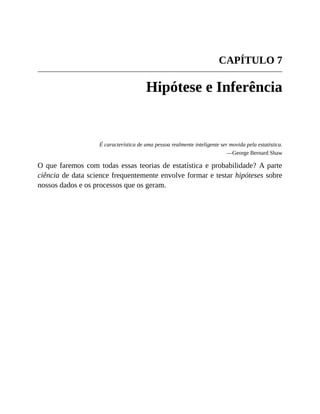 CAPÍTULO 7
Hipótese e Inferência
É característica de uma pessoa realmente inteligente ser movida pela estatística.
—George Bernard Shaw
O que faremos com todas essas teorias de estatística e probabilidade? A parte
ciência de data science frequentemente envolve formar e testar hipóteses sobre
nossos dados e os processos que os geram.
 