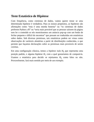 Teste Estatístico de Hipótese
Com frequência, como cientistas de dados, vamos querer testar se uma
determinada hipótese é verdadeira. Para os nossos propósitos, as hipóteses são
afirmações como “esta é uma moeda honesta” ou “os cientistas de dados
preferem Python a R” ou “seria mais provável que as pessoas saíssem da página
sem ler o conteúdo se nós mostrássemos um anúncio pop-up com um botão de
fechar pequeno e difícil de encontrar” que possam ser traduzidas em estatísticas
sobre dados. Sob diversas premissas, tais estatísticas podem ser vistas como
observações de variáveis aleatórias a partir de distribuições conhecidas, o que
permite que façamos declarações sobre as premissas mais prováveis de serem
corretas.
Em uma configuração clássica, temos a hipótese nula H0 que representa uma
posição padrão, e alguma hipótese H1 com a qual gostaríamos de compará-la.
Usamos a estatística para decidir se rejeitamos H0 como falso ou não.
Provavelmente, fará mais sentido por meio de um exemplo.
 