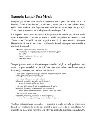 Exemplo: Lançar Uma Moeda
Imagine que temos uma moeda e queremos testar para confirmar se ela é
honesta. Temos a premissa de que a moeda possui a probabilidade p de cair cara,
então nossa hipótese nula é que a moeda seja honesta — ou seja, que p = 0,5.
Testaremos novamente contra a hipótese alternativa p ≠ 0,5.
Em especial, nosso teste envolverá o lançamento da moeda em número n de
vezes e contando o número de caras X. Cada lançamento da moeda é uma
Tentativa de Bernoulli, o que significa que X é uma variável aleatória
Binomial(n, p), que (como vimos no Capítulo 6) podemos aproximar usando a
distribuição normal:
def normal_approximation_to_binomial(n, p):
"""encontra mi e sigma correspondendo ao Binomial(n, p)"""
mu = p * n
sigma = math.sqrt(p * (1 - p) * n)
return mu, sigma
Sempre que uma variável aleatória segue uma distribuição normal, podemos usar
normal_ cdf para descobrir a probabilidade dos seus valores resultantes serem
internos (ou externos) em um intervalo especial:
# o cdf normal é a probabilidade que a variável esteja abaixo de um limite
normal_probability_below = normal_cdf
# está acima do limite se não estiver abaixo
def normal_probability_above(lo, mu=0, sigma=1):
return 1 - normal_cdf(lo, mu, sigma)
# está entre se for menos do que hi, mas não menor do que lo
def normal_probability_between(lo, hi, mu=0, sigma=1):
return normal_cdf(hi, mu, sigma) - normal_cdf(lo, mu, sigma)
# está fora se não estiver entre
def normal_probability_outside(lo, hi, mu=0, sigma=1):
return 1 - normal_probability_between(lo, hi, mu, sigma)
Também podemos fazer o contrário — encontrar a região sem aba ou o intervalo
(simétrico) em torno da média que contribui para o nível de probabilidade. Por
exemplo, se quisermos encontrar um intervalo centrado na média contendo 60%
 