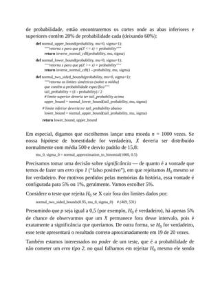 de probabilidade, então encontraremos os cortes onde as abas inferiores e
superiores contêm 20% de probabilidade cada (deixando 60%):
def normal_upper_bound(probability, mu=0, sigma=1):
"""retorna z para que p(Z <= z) = probability"""
return inverse_normal_cdf(probability, mu, sigma)
def normal_lower_bound(probability, mu=0, sigma=1):
"""retorna z para que p(Z >= z) = probability"""
return inverse_normal_cdf(1 - probability, mu, sigma)
def normal_two_sided_bounds(probability, mu=0, sigma=1):
"""retorna os limites simétricos (sobre a média)
que contêm a probabilidade específica"""
tail_probability = (1 - probability) / 2
# limite superior deveria ter tail_probability acima
upper_bound = normal_lower_bound(tail_probability, mu, sigma)
# limite inferior deveria ter tail_probability abaixo
lower_bound = normal_upper_bound(tail_probability, mu, sigma)
return lower_bound, upper_bound
Em especial, digamos que escolhemos lançar uma moeda n = 1000 vezes. Se
nossa hipótese de honestidade for verdadeira, X deveria ser distribuído
normalmente com média 500 e desvio padrão de 15,8:
mu_0, sigma_0 = normal_approximation_to_binomial(1000, 0.5)
Precisamos tomar uma decisão sobre significância — de quanto é a vontade que
temos de fazer um erro tipo 1 (“falso positivo”), em que rejeitamos H0 mesmo se
for verdadeiro. Por motivos perdidos pelas memórias da história, essa vontade é
configurada para 5% ou 1%, geralmente. Vamos escolher 5%.
Considere o teste que rejeita H0 se X cair fora dos limites dados por:
normal_two_sided_bounds(0.95, mu_0, sigma_0) # (469, 531)
Presumindo que p seja igual a 0,5 (por exemplo, H0 é verdadeiro), há apenas 5%
de chance de observarmos que um X permanece fora desse intervalo, pois é
exatamente a significância que queríamos. De outra forma, se H0 for verdadeiro,
esse teste apresentará o resultado correto aproximadamente em 19 de 20 vezes.
Também estamos interessados no poder de um teste, que é a probabilidade de
não cometer um erro tipo 2, no qual falhamos em rejeitar H0 mesmo ele sendo
 