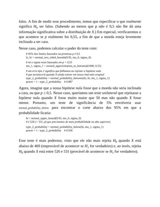 falso. A fim de medir esse procedimento, temos que especificar o que realmente
significa H0 ser falso. (Sabendo ao menos que p não é 0,5 não lhe dá uma
informação significativa sobre a distribuição de X.) Em especial, verificaremos o
que acontece se p realmente for 0,55, a fim de que a moeda esteja levemente
inclinada a ser cara.
Nesse caso, podemos calcular o poder do teste com:
# 95% dos limites baseados na premissa p é 0,5
lo, hi = normal_two_sided_bounds(0.95, mu_0, sigma_0)
# mi e sigma reais baseados em p = 0,55
mu_1, sigma_1 = normal_approximation_to_binomial(1000, 0.55)
# um erro tipo 2 significa que falhamos ao rejeitar a hipótese nula
# que acontecerá quando X ainda estiver em nosso intervalo original
type_2_probability = normal_probability_between(lo, hi, mu_1, sigma_1)
power = 1 - type_2_probability # 0.887
Agora, imagine que a nossa hipótese nula fosse que a moeda não seria inclinada
a cara, ou que p ≤ 0,5. Nesse caso, queríamos um teste unilateral que rejeitasse a
hipótese nula quando X fosse muito maior que 50 mas não quando X fosse
menor. Portanto, um teste de significância de 5% envolveria usar
normal_probability_below para encontrar o corte abaixo dos 95% em que a
probabilidade ficaria:
hi = normal_upper_bound(0.95, mu_0, sigma_0)
# é 526 (< 531, já que precisamos de mais probabilidade na aba superior)
type_2_probability = normal_probability_below(hi, mu_1, sigma_1)
power = 1 - type_2_probability # 0.936
Esse teste é mais poderoso, visto que ele não mais rejeita H0 quando X está
abaixo de 469 (improvável de acontecer se H1 for verdadeiro) e, ao invés, rejeita
H0 quando X está entre 526 e 531 (provável de acontecer se H1 for verdadeiro).
 