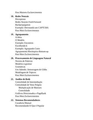 18.
19.
20.
21.
22.
Para Maiores Esclarecimentos
Redes Neurais
Perceptrons
Redes Neurais Feed-Forward
Backpropagation
Exemplo: Derrotando um CAPTCHA
Para Mais Esclarecimentos
Agrupamento
A Ideia
O Modelo
Exemplo: Encontros
Escolhendo k
Exemplo: Agrupando Cores
Agrupamento Hierárquico Bottom-up
Para Mais Esclarecimentos
Processamento de Linguagem Natural
Nuvens de Palavras
Modelos n-gramas
Gramáticas
Um Adendo: Amostragem de Gibbs
Modelagem de Tópicos
Para Mais Esclarecimentos
Análise de Rede
Centralidade de Intermediação
Centralidade de Vetor Próprio
Multiplicação de Matrizes
Centralidade
Gráficos Direcionados e PageRank
Para Mais Esclarecimentos
Sistemas Recomendadores
Curadoria Manual
Recomendando O Que é Popular
 