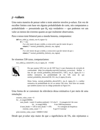 p -values
Uma outra maneira de pensar sobre o teste anterior envolve p-values. Em vez de
escolher limites com base em alguma probabilidade de corte, nós computamos a
probabilidade — presumindo que H0 seja verdadeiro — que podemos ver um
valor ao menos tão extremo quanto ao que realmente observamos.
Para o nosso teste bilateral para a moeda honesta, computamos:
def two_sided_p_value(x, mu=0, sigma=1):
if x >= mu:
# se x for maior do que a média, a coroa será o que for maior do que x
return 2 * normal_probability_above(x, mu, sigma)
else:
# se x for menor do que a média, a coroa será o que for menor do que x
return 2 * normal_probability_below(x, mu, sigma)
Se víssemos 530 caras, computaríamos:
two_sided_p_value(529.5, mu_0, sigma_0) # 0.062
Por que usamos 529,5 em vez de 530? Isso é o que chamamos de correção de
continuidade (http://en.wikipedia.org/wiki/Continuity_correction). Reflete o
fato de que normal_probability_between(529.5, 530.5, mu_0, sigma_0) é a
melhor estimativa da probabilidade de ver 530 caras do que
normal_probability_between(530, 531, mu_0, sigma_0) seria.
Desta forma, normal_probability_above(529.5, mu_0, sigma_0) é a melhor
estimativa da probabilidade de ver ao menos 530 caras. Você deve ter notado
que também usamos isso no código produzido na Figura 6-4.
Uma forma de se convencer da relevância dessa estimativa é por meio de uma
simulação:
extreme_value_count = 0
for _ in range(100000):
num_heads = sum(1 if random.random() < 0.5 else 0 # contagem do # de caras
for _ in range(1000)) # em 1000 lançamentos
if num_heads >= 530 or num_heads <= 470: # e contagem da frequência
extreme_value_count += 1 # que # é 'extrema'
print extreme_value_count / 100000 # 0.062
Desde que p-value seja maior do que a significância de 5%, não rejeitamos a
 