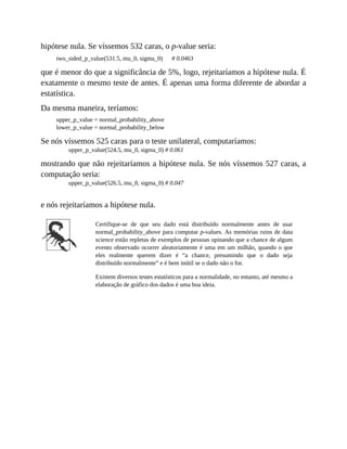 hipótese nula. Se víssemos 532 caras, o p-value seria:
two_sided_p_value(531.5, mu_0, sigma_0) # 0.0463
que é menor do que a significância de 5%, logo, rejeitaríamos a hipótese nula. É
exatamente o mesmo teste de antes. É apenas uma forma diferente de abordar a
estatística.
Da mesma maneira, teríamos:
upper_p_value = normal_probability_above
lower_p_value = normal_probability_below
Se nós víssemos 525 caras para o teste unilateral, computaríamos:
upper_p_value(524.5, mu_0, sigma_0) # 0.061
mostrando que não rejeitaríamos a hipótese nula. Se nós víssemos 527 caras, a
computação seria:
upper_p_value(526.5, mu_0, sigma_0) # 0.047
e nós rejeitaríamos a hipótese nula.
Certifique-se de que seu dado está distribuído normalmente antes de usar
normal_probability_above para computar p-values. As memórias ruins de data
science estão repletas de exemplos de pessoas opinando que a chance de algum
evento observado ocorrer aleatoriamente é uma em um milhão, quando o que
eles realmente querem dizer é “a chance, presumindo que o dado seja
distribuído normalmente” e é bem inútil se o dado não o for.
Existem diversos testes estatísticos para a normalidade, no entanto, até mesmo a
elaboração de gráfico dos dados é uma boa ideia.
 
