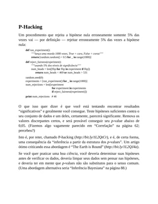 P-Hacking
Um procedimento que rejeita a hipótese nula erroneamente somente 5% das
vezes vai — por definição — rejeitar erroneamente 5% das vezes a hipótese
nula:
def run_experiment():
"""lança uma moeda 1000 vezes, True = cara, False = coroa"""
return [random.random() < 0.5 for _ in range(1000)]
def reject_fairness(experiment):
"""usando 5% dos níveis de significância"""
num_heads = len([flip for flip in experiment if flip])
return num_heads < 469 or num_heads > 531
random.seed(0)
experiments = [run_experiment() for _ in range(1000)]
num_rejections = len([experiment
for experiment in experiments
if reject_fairness(experiment)])
print num_rejections # 46
O que isso quer dizer é que você está tentando encontrar resultados
“significativos” e geralmente você consegue. Teste hipóteses suficientes contra o
seu conjunto de dados e um deles, certamente, parecerá significante. Remova os
valores discrepantes certos, e será provável conseguir seu p-value abaixo de
0,05. (Fizemos algo vagamente parecido em “Correlação” na página 62;
percebeu?)
Isto é, por reter, chamado P-hacking (http://bit.ly/1L2QtCr), e é, de certa forma,
uma consequência da “inferência a partir da estrutura dos p-values”. Um artigo
ótimo criticando essa abordagem é “The Earth is Round” (http://bit.ly/1L2QJ4a).
Se você quer praticar uma boa ciência, você deveria determinar suas hipóteses
antes de verificar os dados, deveria limpar seus dados sem pensar nas hipóteses,
e deveria ter em mente que p-values não são substitutos para o senso comum.
(Uma abordagem alternativa seria “Inferência Bayesiana” na página 88.)
 