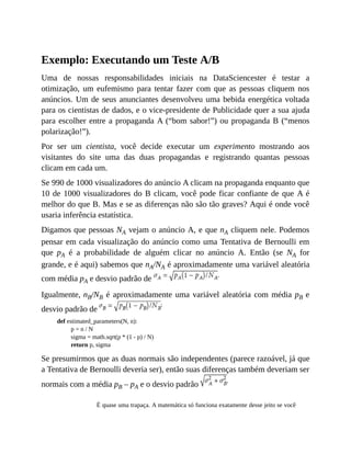 Exemplo: Executando um Teste A/B
Uma de nossas responsabilidades iniciais na DataSciencester é testar a
otimização, um eufemismo para tentar fazer com que as pessoas cliquem nos
anúncios. Um de seus anunciantes desenvolveu uma bebida energética voltada
para os cientistas de dados, e o vice-presidente de Publicidade quer a sua ajuda
para escolher entre a propaganda A (“bom sabor!”) ou propaganda B (“menos
polarização!”).
Por ser um cientista, você decide executar um experimento mostrando aos
visitantes do site uma das duas propagandas e registrando quantas pessoas
clicam em cada um.
Se 990 de 1000 visualizadores do anúncio A clicam na propaganda enquanto que
10 de 1000 visualizadores do B clicam, você pode ficar confiante de que A é
melhor do que B. Mas e se as diferenças não são tão graves? Aqui é onde você
usaria inferência estatística.
Digamos que pessoas NA vejam o anúncio A, e que nA cliquem nele. Podemos
pensar em cada visualização do anúncio como uma Tentativa de Bernoulli em
que pA é a probabilidade de alguém clicar no anúncio A. Então (se NA for
grande, e é aqui) sabemos que nA/NA é aproximadamente uma variável aleatória
com média pA e desvio padrão de
Igualmente, nB/NB é aproximadamente uma variável aleatória com média pB e
desvio padrão de
def estimated_parameters(N, n):
p = n / N
sigma = math.sqrt(p * (1 - p) / N)
return p, sigma
Se presumirmos que as duas normais são independentes (parece razoável, já que
a Tentativa de Bernoulli deveria ser), então suas diferenças também deveriam ser
normais com a média pB – pA e o desvio padrão
É quase uma trapaça. A matemática só funciona exatamente desse jeito se você
 