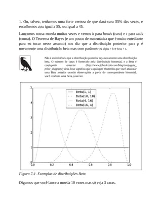 1. Ou, talvez, tenhamos uma forte certeza de que dará cara 55% das vezes, e
escolhemos alpha igual a 55, beta igual a 45.
Lançamos nossa moeda muitas vezes e vemos h para heads (cara) e t para tails
(coroa). O Teorema de Bayes (e um pouco de matemática que é muito entediante
para eu tocar nesse assunto) nos diz que a distribuição posterior para p é
novamente uma distribuição beta mas com parâmetros alpha + h e beta + t.
Não é coincidência que a distribuição posterior seja novamente uma distribuição
beta. O número de caras é fornecido pela distribuição binomial, e a Beta é
conjugada anterior (http://www.johndcook.com/blog/conjugate_
prior_diagram/) dela. Isso significa que a qualquer momento que você atualizar
uma Beta anterior usando observações a partir do correspondente binomial,
você receberá uma Beta posterior.
Figura 7-1. Exemplos de distribuições Beta
Digamos que você lance a moeda 10 vezes mas só veja 3 caras.
 