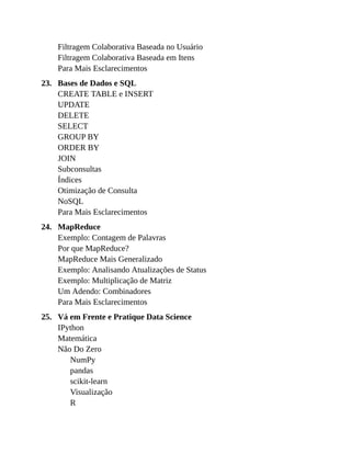 23.
24.
25.
Filtragem Colaborativa Baseada no Usuário
Filtragem Colaborativa Baseada em Itens
Para Mais Esclarecimentos
Bases de Dados e SQL
CREATE TABLE e INSERT
UPDATE
DELETE
SELECT
GROUP BY
ORDER BY
JOIN
Subconsultas
Índices
Otimização de Consulta
NoSQL
Para Mais Esclarecimentos
MapReduce
Exemplo: Contagem de Palavras
Por que MapReduce?
MapReduce Mais Generalizado
Exemplo: Analisando Atualizações de Status
Exemplo: Multiplicação de Matriz
Um Adendo: Combinadores
Para Mais Esclarecimentos
Vá em Frente e Pratique Data Science
IPython
Matemática
Não Do Zero
NumPy
pandas
scikit-learn
Visualização
R
 