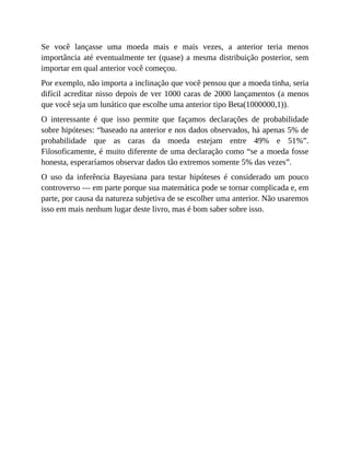 Se você lançasse uma moeda mais e mais vezes, a anterior teria menos
importância até eventualmente ter (quase) a mesma distribuição posterior, sem
importar em qual anterior você começou.
Por exemplo, não importa a inclinação que você pensou que a moeda tinha, seria
difícil acreditar nisso depois de ver 1000 caras de 2000 lançamentos (a menos
que você seja um lunático que escolhe uma anterior tipo Beta(1000000,1)).
O interessante é que isso permite que façamos declarações de probabilidade
sobre hipóteses: “baseado na anterior e nos dados observados, há apenas 5% de
probabilidade que as caras da moeda estejam entre 49% e 51%”.
Filosoficamente, é muito diferente de uma declaração como “se a moeda fosse
honesta, esperaríamos observar dados tão extremos somente 5% das vezes”.
O uso da inferência Bayesiana para testar hipóteses é considerado um pouco
controverso — em parte porque sua matemática pode se tornar complicada e, em
parte, por causa da natureza subjetiva de se escolher uma anterior. Não usaremos
isso em mais nenhum lugar deste livro, mas é bom saber sobre isso.
 