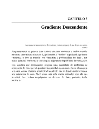 CAPÍTULO 8
Gradiente Descendente
Aqueles que se gabam de seus descendentes, contam vantagem do que devem aos outros.
—Seneca
Frequentemente, ao praticar data science, tentamos encontrar o melhor modelo
para uma determinada situação. E, geralmente, a “melhor” significará algo como
“minimiza o erro do modelo” ou “maximiza a probabilidade do dado”. Em
outras palavras, representa a solução para algum tipo de problema de otimização.
Isso significa que precisaremos resolver uma quantidade de problemas de
otimização. E, em especial, precisaremos resolvê-los do zero. Nossa abordagem
será uma técnica chamada gradiente descendente, que se dispõe muito bem para
um tratamento do zero. Você talvez não ache muito animador, mas ela nos
permitirá fazer coisas empolgantes no decorrer do livro, portanto, tenha
paciência.
 